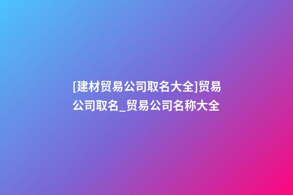 [建材贸易公司取名大全]贸易公司取名_贸易公司名称大全